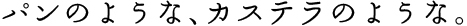 パンのような、カステラのような。